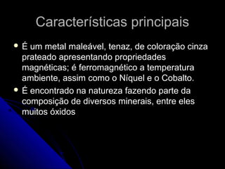 Características principaisCaracterísticas principais
 É um metal maleável, tenaz, de coloração cinzaÉ um metal maleável, tenaz, de coloração cinza
prateado apresentando propriedadesprateado apresentando propriedades
magnéticas; é ferromagnético a temperaturamagnéticas; é ferromagnético a temperatura
ambiente, assim como o Níquel e o Cobalto.ambiente, assim como o Níquel e o Cobalto.
 É encontrado na natureza fazendo parte daÉ encontrado na natureza fazendo parte da
composição de diversos minerais, entre elescomposição de diversos minerais, entre eles
muitos óxidosmuitos óxidos
 