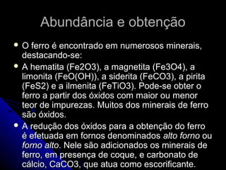 Abundância e obtençãoAbundância e obtenção
 O ferro é encontrado em numerosos minerais,O ferro é encontrado em numerosos minerais,
destacando-se:destacando-se:
 A hematita (Fe2O3), a magnetita (Fe3O4), aA hematita (Fe2O3), a magnetita (Fe3O4), a
limonita (FeO(OH)), a siderita (FeCO3), a piritalimonita (FeO(OH)), a siderita (FeCO3), a pirita
(FeS2) e a ilmenita (FeTiO3). Pode-se obter o(FeS2) e a ilmenita (FeTiO3). Pode-se obter o
ferro a partir dos óxidos com maior ou menorferro a partir dos óxidos com maior ou menor
teor de impurezas. Muitos dos minerais de ferroteor de impurezas. Muitos dos minerais de ferro
são óxidos.são óxidos.
 A redução dos óxidos para a obtenção do ferroA redução dos óxidos para a obtenção do ferro
é efetuada em fornos denominadosé efetuada em fornos denominados alto fornoalto forno ouou
forno altoforno alto. Nele são adicionados os minerais de. Nele são adicionados os minerais de
ferro, em presença de coque, e carbonato deferro, em presença de coque, e carbonato de
cálcio, CaCO3, que atua como escorificante.cálcio, CaCO3, que atua como escorificante.
 