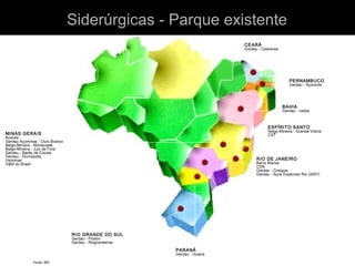 SÃO PAULO
Aços Villares - Pindamonhangaba
Aços Villares - Mogi das Cruzes
Belgo-Mineira - Piracicaba
Cosipa
Gerdau - São Paulo (2005)
Villares Metals
CEARÁ
Gerdau - Cearense
PERNAMBUCO
Gerdau - Açonorte
BAHIA
Gerdau - Usiba
RIO DE JANEIRO
Barra Mansa
CSN
Gerdau - Cosigua
Gerdau - Aços Especiais Rio (2007)
PARANÁ
Gerdau - Guaíra
RIO GRANDE DO SUL
Gerdau - Piratini
Gerdau - Riograndense
MINAS GERAIS
Acesita
Gerdau Açominas - Ouro Branco
Belgo-Mineira - Monlevade
Belgo-Mineira - Juiz de Fora
Gerdau - Barão de Cocais
Gerdau - Divinópolis
Usiminas
V&M do Brasil
ESPÍRITO SANTO
Belgo-Mineira - Grande Vitória
CST
Fonte: IBS
Siderúrgicas - Parque existenteSiderúrgicas - Parque existente
 