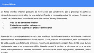 Usinabilidade
Os ferros fundidos cinzentos possuem, de modo geral, boa usinabilidade, pois a presença de grafita na
microestrutura proporciona, além de uma auto lubrificação, a necessária quebra de cavacos. Em geral, os
critérios para avaliação da usinabilidade estão relacionados aos seguintes fatores:
1. Vida útil da ferramenta de corte;
2. Potência necessária a usinagem, e
3. Acabamento superficial e precisão dimensional
Apesar do importante papel desempenhado pela morfologia da grafita em relação a usinabilidade, a vida útil
das ferramentas depende também da matriz metálica. Assim, matrizes ferríticas obtidas, tanto no estado bruto
de fusão, quanto após tratamento térmico de recozimento, possibilitam usinagem fácil, devido a sua dureza
relativamente baixa, e da presença de silício. Quando a matriz é perlítica, a velocidade de corte torna-se
menor, correspondendo às menores velocidades, as estruturas de menor espaçamento interlamelar, perlita
 