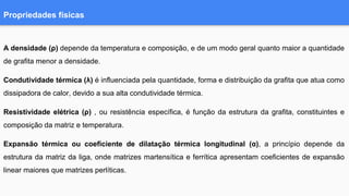 Propriedades físicas
A densidade (ρ) depende da temperatura e composição, e de um modo geral quanto maior a quantidade
de grafita menor a densidade.
Condutividade térmica (λ) é influenciada pela quantidade, forma e distribuição da grafita que atua como
dissipadora de calor, devido a sua alta condutividade térmica.
Resistividade elétrica (ρ) , ou resistência específica, é função da estrutura da grafita, constituintes e
composição da matriz e temperatura.
Expansão térmica ou coeficiente de dilatação térmica longitudinal (α), a princípio depende da
estrutura da matriz da liga, onde matrizes martensítica e ferrítica apresentam coeficientes de expansão
linear maiores que matrizes perlíticas.
 