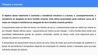 Têmpera e revenido
O objetivo desse tratamento é aumentar a resistência mecânica e a dureza, e, conseqüentemente, a
resistência ao desgaste do ferro fundido cinzento. Esta última propriedade pode melhorar cerca de 5
vezes em relação à resistência ao desgaste do ferro fundido cinzento perlítico.
O aquecimento pode ser feito em fornos, em banhos de sal ou o endurecimento pode ser obtido por chama ou
por indução. Nestes últimos casos – aquecimento por chama ou por indução – o ferro fundido deve conter uma
quantidade relativamente grande de carbono combinado, devido ao tempo muito curto disponível para a
solução do carbono na austenita.
A temperatura de aquecimento situa-se acima da zona crítica de modo que ocorra formação de austenita e o
tempo de permanência á temperatura depende da composição do material, sendo o necessário para que haja
suficiente solução de carbono.
 