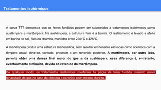 Tratamentos isotérmicos
A curva TTT demonstra que os ferros fundidos podem ser submetidos a tratamentos isotérmicos como
austêmpera e martêmpera: Na austêmpera, a estrutura final é a bainita. O resfriamento é levado a efeito
em banho de sal, óleo ou chumbo, mantidos entre 230°C e 425°C.
A martêmpera produz uma estrutura martensítica, sem resultar em tensões elevadas como acontece com a
têmpera usual; deve-se, contudo, proceder a um revenido posterior. A martêmpera, por outro lado,
permite obter uma dureza final maior do que a da austêmpera; essa diferença é, entretanto,
eventualmente diminuída, devido ao revenido da martêmpera.
De qualquer modo, os tratamentos isotérmicos conferem às peças de ferro fundido cinzento maior
tenacidade do que no caso da têmpera e revenido com mesma dureza.
 