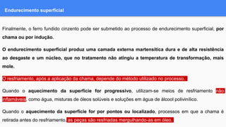 Endurecimento superficial
Finalmente, o ferro fundido cinzento pode ser submetido ao processo de endurecimento superficial, por
chama ou por indução.
O endurecimento superficial produz uma camada externa martensítica dura e de alta resistência
ao desgaste e um núcleo, que no tratamento não atingiu a temperatura de transformação, mais
mole.
O resfriamento, após a aplicação da chama, depende do método utilizado no processo.
Quando o aquecimento da superfície for progressivo, utilizam-se meios de resfriamento não
inflamáveis, como água, misturas de óleos solúveis e soluções em água de álcool polivinílico.
Quando o aquecimento da superfície for por pontos ou localizado, processos em que a chama é
retirada antes do resfriamento, as peças são resfriadas mergulhando-as em óleo.
 