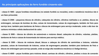 As principais aplicações do ferro fundido cinzento são:
- classe G 1800 – peças fundidas miscelâneas (no estado fundido ou recozido), onde a resistência mecânica não é
um fator primordial.
- classe G 2500 – pequenos blocos de cilindro, cabeçotes de cilindro, cilindros resfriados a ar, pistões, discos de
embreagem, carcaças de bombas de óleo, caixas de transmissão, caixas de engrenagens, também de freio para
serviço leve; também para tambores de freios e discos de embreagem para serviço moderado, onde o alto teor de
carbono minimiza o efeito desfavorável do calor;
- classe G 3000 – blocos de cilindro de automóveis e motores diesel, cabeçotes de cilindro, volantes, pistões,
tambores de freio e caixas de transmissão de tratores para serviço médico;
- classe G 3500 – blocos de motores diesel, blocos e cabeças de cilindro de caminhões e tratores, volantes
pesados, caixas de transmissão de tratores, caixas de engrenagens pesadas; também para tambores de freio e
discos de embreagem para serviço pesado, onde se exige alta resistência mecânica e à fadiga térmica;
- classe G 4000 – peças fundidas para motores diesel, camisas de cilindro, cilindros, pistões e eixos de comando
 