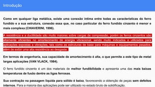 Introdução
Como em qualquer liga metálica, existe uma conexão íntima entre todas as características do ferro
fundido e a sua estrutura, conexão essa que, no caso particular do ferro fundido cinzento é menor e
mais complexa (CHIAVERINI, 1996).
A resistência e a ductilidade são muito maiores sobre cargas de compressão, porém os ferros cinzentos são
altamente eficientes no amortecimento de energia vibracional, sendo muito indicados e utilizados para
aplicações expostas a vibrações, tais como as estruturas de base para máquinas e equipamentos pesados,
além de exibir uma alta resistência ao desgaste.
Em termos de engenharia, sua capacidade de amortecimento é alta, o que permite a este tipo de metal
largas aplicações (VAN VLACK, 1984).
O ferro fundido cinzento é um dos materiais de melhor fundibilidade e apresenta uma das mais baixas
temperaturas de fusão dentre as ligas ferrosas.
Sua contração na passagem líquida para sólido é baixa, favorecendo a obtenção de peças sem defeitos
internos. Para a maioria das aplicações pode ser utilizado no estado bruto de solidificação.
 
