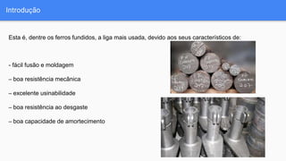 Introdução
Esta é, dentre os ferros fundidos, a liga mais usada, devido aos seus característicos de:
- fácil fusão e moldagem
– boa resistência mecânica
– excelente usinabilidade
– boa resistência ao desgaste
– boa capacidade de amortecimento
 