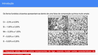 Introdução
Os ferros fundidos cinzentos apresentam-se dentro de uma faixa de composição química muito ampla:
Cr – 2,5% a 4,00%
Si – 1,00% a 3,00%
Mn – 0,20% a 1,00%
P – 0,02% a 1,00%
S – 0,02% a 0,25%
É frequente ainda, incluir outros componentes de liga, visando mudar certas características do
 