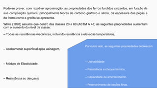 Pode-se prever, com razoável aproximação, as propriedades dos ferros fundidos cinzentos, em função da
sua composição química, principalmente teores de carbono grafítico e silício, da espessura das peças e
da forma como a grafita se apresenta.
White (1998) assume que dentro das classes 20 a 60 (ASTM A 48) as seguintes propriedades aumentam
com o aumento do nível da classe:
– Todas as resistências mecânicas, incluindo resistência a elevadas temperaturas,
– Acabamento superficial após usinagem,
– Módulo de Elasticidade
– Resistência ao desgaste
Por outro lado, as seguintes propriedades decrescem:
– Usinabilidade
– Resistência a choque térmico,
– Capacidade de amortecimento,
– Preenchimento de seções finas.
 