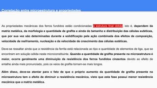 Correlação entre microestrutura e propriedades
As propriedades mecânicas dos ferros fundidos estão condicionadas à estrutura final obtida, isto é, dependem da
matriz metálica, da morfologia e quantidade de grafita e ainda do tamanho e distribuição das células eutéticas,
que por sua vez são determinadas durante a solidificação pela ação combinada dos efeitos de composição,
velocidade de resfriamento, nucleação e da velocidade de crescimento das células eutéticas.
Deve-se ressaltar ainda que a resistência da ferrita está relacionada ao tipo e quantidade de elementos de liga, que se
encontram em solução sólida neste microconstituinte. Quando a quantidade de grafita presente na microestrutura é
maior, ocorre geralmente uma diminuição da resistência dos ferros fundidos cinzentos devido ao efeito de
entalhe ainda mais pronunciado, pois os veios de grafita tornam-se mais longos.
Além disso, deve-se atentar para o fato de que o próprio aumento da quantidade de grafita presente na
microestrutura tem o efeito de diminuir a resistência mecânica, visto que esta fase possui menor resistência
mecânica que a matriz metálica.
 
