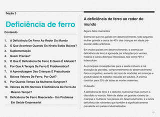 Conteúdo
1.! A Deﬁciência De Ferro Ao Redor Do Mundo! !
2.! O Que Acontece Quando Os Níveis Estão Baixos?!
3.! Suplementação! ! ! ! ! ! ! ! !
4.! Quem Precisa?! ! ! ! ! ! ! ! !
5.! O Que É Deﬁciência De Ferro E Quem É Afetado?! !
6.! Por Que A Terapia De Ferro É Problemática?! !
7.! A Aprendizagem Das Crianças É Prejudicada! !
8.! Baixos Valores De Ferro. Por Quê?! ! ! !
9.! Por Quanto Tempo As Mulheres Sangram?! !
10.! Valores De Hb Normais E Deﬁciência De Ferro Ao !
! Mesmo Tempo?!! ! ! ! ! ! ! !
11.! Deﬁciência De Ferro Mascarada - Um Problema !
! Em Saúde Empresarial
10
A deﬁciência de ferro ao redor do
mundo
Alguns fatos marcantes
Estima-se que nos países em desenvolvimento, toda segunda
mulher grávida e cerca de 40% das crianças em idade pré-
escolar estão anêmicas.
Em muitos países em desenvolvimento, a anemia por
deﬁciência de ferro é agravada por infecções por vermes,
malária e outras doenças infecciosas, tais como HIV e
tuberculose.
As principais conseqüências para a saúde incluem a má
evolução da gravidez, comprometimento do desenvolvimento
físico e cognitivo, aumento do risco de morbidez em crianças e
produtividade de trabalho reduzida em adultos. A anemia
contribui para 20% de todas as mortes maternas.
O desaﬁo
A deﬁciência de ferro é o distúrbio nutricional mais comum e
difundido no mundo. Além de afetar um grande número de
crianças e mulheres nos países em desenvolvimento, é a única
deﬁciência de nutrientes que também é signiﬁcativamente
prevalente em países industrializados.
Seção 3
Deﬁciência de ferro
 
