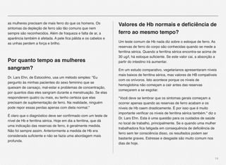 14
as mulheres precisam de mais ferro do que os homens. Os
sintomas da depleção de ferro são tão comuns que nem
sempre são reconhecidos. Além de fraqueza e falta de ar, a
aparência também é afetada. A pele ﬁca pálida e os cabelos e
as unhas perdem a força e brilho.
Por quanto tempo as mulheres
sangram?
Dr. Lars Ehn, de Estocolmo, usa um método simples: "Eu
pergunto às minhas pacientes do sexo feminino que se
queixam de cansaço, mal-estar e problemas de concentração,
por quantos dias eles sangram durante a menstruação. Se elas
responderem quatro ou mais, eu tenho certeza que elas
precisam de suplementação de ferro. Na realidade, ninguém
pode repor essas perdas apenas com dieta normal."
É claro que o diagnóstico deve ser conﬁrmado com um teste de
nível de Hb e ferritina sérica. Hoje em dia a ferritina, que dá
uma indicação das reservas de ferro, é geralmente medida.
Não foi sempre assim. Anteriormente a medida de Hb era
considerada suﬁciente e não se fazia uma abordagem mais
profunda.
Valores de Hb normais e deﬁciência de
ferro ao mesmo tempo?
Um teste comum de Hb nada diz sobre o estoque de ferro. As
reservas de ferro do corpo são conhecidas quando se mede a
ferritina sérica. Quando a ferritina sérica encontra-se acima de
30 ug/l, há estoque suﬁciente. Se este valor cai, a absorção a
partir do intestino irá aumentar.
Em um estudo comparativo, vegetarianos apresentaram níveis
mais baixos de ferritina sérica, mas valores de HB compatíveis
com os onívoros. Isto acontece porque os níveis de
hemoglobina não começam a cair antes das reservas
começarem a se esgotar.
"Você deve se lembrar que os sintomas gerais começam a
ocorrer apenas quando as reservas de ferro acabam e os
níveis de Hb caem drasticamente. É por isso que é muito
importante veriﬁcar os níveis de ferritina sérica também." diz o
Dr. Lars Ehn. Esta é uma questão para os cuidados de saúde
no local de trabalho, principalmente. Se e quando uma mulher
trabalhadora ﬁca fatigada em consequência de deﬁciência de
ferro sem ter consciência disso, os resultados podem ser
bastante graves. Estresse e desgaste são muito comum nos
dias de hoje.
 
 