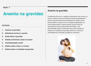 Conteúdo
1.! Anemia na gravidez
2.! Deﬁciência de ferro e anemia
3.! Ácido fólico e gravidez
4.! Estado nutricional e peso ao nascer
5. Hereditariedade conta?
6. ! Efeitos sobre o feto e a criança
7. ! Efeitos sobre o resultado da gravidez
22
Anemia na gravidez
A deﬁciência de ferro é o estado de deﬁciência mais comum no
mundo, afetando mais de 2 bilhões de pessoas globalmente.
Embora seja particularmente prevalente em países menos
desenvolvidos, continua a ser um problema signiﬁcativo no
mundo desenvolvido, mesmo quando outras formas de
desnutrição já foram praticamente eliminadas. Uma
administração efetiva é necessária para evitar problemas
maternos e resultados de gravidez adversos, incluindo a
necessidade de transfusão de glóbulos vermelhos. 
Seção 3
Anemia na gravidez
 