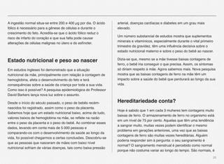 25
A ingestão normal situa-se entre 200 e 400 µg por dia. O ácido
fólico é necessário para a gênese de células e durante o
crescimento do feto. Acredita-se que o ácido fólico reduz o
risco de infarto do coração e que sua falta pode causar
alterações de células malignas no útero e do esfíncter.
Estado nutricional e peso ao nascer
Em estudos ingleses foi demonstrado que a situação
nutricional da mãe, principalmente com relação à contagem de
hemoglobina, afeta o desenvolvimento do feto e terá
consequências sobre a saúde da criança por toda a sua vida.
Como isso é possível? A pesquisa epidemiológica do Professor
David Barkers lança nova luz sobre o assunto.
Desde o início do século passado, o peso de bebês recém-
nascidos foi registrado, assim como o peso da placenta.
Sabemos hoje que um estado nutricional baixo, acima de tudo,
valores baixos de hemoglobina na mãe, se reﬂete na razão
entre o peso da placenta e o peso do bebê. Ao combinar esses
dados, levando em conta mais de 5 000 pessoas e
comparando-os com o desenvolvimento da saúde ao longo da
vida, foi possível chegarmos a certas conclusões. Descobriu-se
que as pessoas que nasceram de mães com baixo nível
nutricional sofriam de várias doenças, tais como baixa pressão
arterial, doenças cardíacas e diabetes em um grau mais
elevado.
Um número substancial de estudos mostra que suplementos
minerais e vitamínicos, especialmente durante o vital primeiro
trimestre da gravidez, têm uma inﬂuência decisiva sobre o
estado nutricional materno e sobre o peso do bebê ao nascer.
Dizia-se que, mesmo se a mãe tivesse baixas contagens de
ferro, o bebê iria conseguir o que precisa. Assim, os sintomas
só diriam respeito à mãe. Agora sabemos mais. Nova pesquisa
mostra que as baixas contagens de ferro na mãe têm um
impacto sobre a saúde do bebê que perdurará ao longo da sua
vida.
Hereditariedade conta?
Hoje é sabido que 1 em cada 3 muheres tem contagens muito
baixas de ferro. O armazenamento de ferro no organismo está
em um nível de 75 por cento. Aquelas que têm uma tendência
a sangrar muito, muitas vezes podem identiﬁcar o mesmo
problema em gerações anteriores, uma vez que as baixas
contagens de ferro são muitas vezes hereditárias. Alguém
poderia responder sim à pergunta: o seu sangramento é
normal? O sangramento menstrual é percebido como normal
porque não costuma variar ao longo do tempo. São normais, é
 