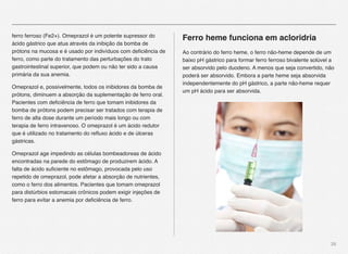 28
ferro ferroso (Fe2+). Omeprazol é um potente supressor do
ácido gástrico que atua através da inibição da bomba de
prótons na mucosa e é usado por indivíduos com deﬁciência de
ferro, como parte do tratamento das perturbações do trato
gastrointestinal superior, que podem ou não ter sido a causa
primária da sua anemia.
Omeprazol e, possivelmente, todos os inibidores da bomba de
prótons, diminuem a absorção da suplementação de ferro oral.
Pacientes com deﬁciência de ferro que tomam inibidores da
bomba de prótons podem precisar ser tratados com terapia de
ferro de alta dose durante um período mais longo ou com
terapia de ferro intravenoso. O omeprazol é um ácido redutor
que é utilizado no tratamento do reﬂuxo ácido e de úlceras
gástricas.
Omeprazol age impedindo as células bombeadoreas de ácido
encontradas na parede do estômago de produzirem ácido. A
falta de ácido suﬁciente no estômago, provocada pelo uso
repetido de omeprazol, pode afetar a absorção de nutrientes,
como o ferro dos alimentos. Pacientes que tomam omeprazol
para distúrbios estomacais crônicos podem exigir injeções de
ferro para evitar a anemia por deﬁciência de ferro.
Ferro heme funciona em acloridria
Ao contrário do ferro heme, o ferro não-heme depende de um
baixo pH gástrico para formar ferro ferroso bivalente solúvel a
ser absorvido pelo duodeno. A menos que seja convertido, não
poderá ser absorvido. Embora a parte heme seja absorvida
independentemente do pH gástrico, a parte não-heme requer
um pH ácido para ser absorvida.
 