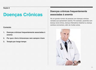 Conteúdo
1.! Doenças crônicas frequentemente associadas à
! anemia
2.! Por que o ferro intravenoso nem sempre é bom
3.! Terapia por longo tempo
33
Doenças crônicas frequentemente
associadas à anemia
Há um grande número de pessoas com doenças crônicas
variadas que apresentam anemia. Por exemplo, pacientes com
doença renal crônica, doença inﬂamatória intestinal ou doença
cardíaca coronariana, além de muitas outras.
Seção 6
Doenças Crônicas
 
