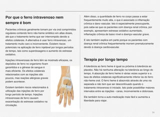 34
Por que o ferro intravenoso nem
sempre é bom
Pacientes crônicos geralmente tomam por via oral comprimidos
regulares contendo ferro não-heme sintético em altas doses,
até que o tratamento tenha que ser interrompido devido a
efeitos colaterais. A alternativa é usar ferro intravenoso, um
tratamento muito caro e inconveniente. Existem riscos
potenciais na aplicação de ferro injetável por longos períodos
de tempo, tais como superdosagens e aumento do estresse
oxidativo.
Injeções intravenosas de ferro têm se mostrado eﬁcazes, os
depósitos de ferro no organismo ﬁcam
garantidos e a gênese de sangue é
mais eﬁciente. Os efeitos colaterais
relacionados com as injeções são
poucos, mas reações alérgicas graves
podem acontecer.
Existem também riscos relacionados à
utilização das injeções de ferro por
longo período de tempo. Injeções
intravenosas de ferro causam
exacerbação do estresse oxidativo na
circulação.
Além disso, a quantidade de ferro no corpo passa a estar
frequentemente muito alta, o que é associado à inﬂamação
crônica e dano vascular. Isto é especialmente preocupante,
pois sabe-se que os pacientes com doença renal crônica, por
exemplo, apresentam estresse oxidativo aumentado,
inﬂamação crônica de baixo nível e doença vascular grave.
E isto também explica em parte porque os pacientes com
doença renal crônica frequentemente morrem prematuramente
devido à doença cardiovascular.
Terapia por longo tempo
A tolerância ao ferro heme é igual ou próxima à tolerância ao
placebo. Não há nenhuma alteração na tolerância ao longo do
tempo. A absorção de ferro heme é várias vezes superior e a
taxa de efeitos colaterais signiﬁcativamente inferior às do ferro
não-heme oral. O ferro heme é absorvido através de uma via
separada e não tem que ser descontinuado quando o
tratamento intravenoso é iniciado. Isto pode possibilitar maiores
intervalos entre as injeções - caras, inconveniente e dolorosas. 
Ele também torna a auto-medicação mais fácil e aumenta a
liberdade para viajar.
 