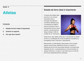 Conteúdo
1.! Estado de ferro ideal é importante
2.! Anemia no esporte
3.! Por que ferro heme?
38
Estado de ferro ideal é importante
A maioria dos atletas sabe
que ferro é um mineral
necessário para a
formação dos glóbulos
vermelhos utilizados para
o transporte de oxigênio
para os músculos e que a
insuﬁciência de ferro causa
anemia, caracterizada por
fadiga, letargia e falta de
energia de um modo geral.
Desta forma, eles sabem ainda que a manutenção do estado
de ferro e a veriﬁcação dos níveis de glóbulos vermelhos ou
hemoglobina (Hb) é vital para o desempenho.
Basicamente, as diﬁculdades relacionadas a ferro podem
assumir duas formas: deﬁciência de ferro ou anemia. A
deﬁciência de ferro tem duas fases distintas. A primeira fase,
depleção de ferro, é caracterizada por níveis de ferritina no
sangue inferiores a 12 µg/ml, o que indica que os níveis de
ferro foram signiﬁcativamente reduzidos.
Seção 8
Atletas
 