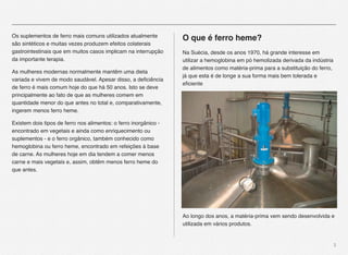 3
Os suplementos de ferro mais comuns utilizados atualmente
são sintéticos e muitas vezes produzem efeitos colaterais
gastrointestinais que em muitos casos implicam na interrupção
da importante terapia.
As mulheres modernas normalmente mantêm uma dieta
variada e vivem de modo saudável. Apesar disso, a deﬁciência
de ferro é mais comum hoje do que há 50 anos. Isto se deve
principalmente ao fato de que as mulheres comem em
quantidade menor do que antes no total e, comparativamente,
ingerem menos ferro heme.
Existem dois tipos de ferro nos alimentos: o ferro inorgânico -
encontrado em vegetais e ainda como enriquecimento ou
suplementos - e o ferro orgânico, também conhecido como
hemoglobina ou ferro heme, encontrado em refeições à base
de carne. As mulheres hoje em dia tendem a comer menos
carne e mais vegetais e, assim, obtêm menos ferro heme do
que antes.
O que é ferro heme?
Na Suécia, desde os anos 1970, há grande interesse em
utilizar a hemoglobina em pó hemolizada derivada da indústria
de alimentos como matéria-prima para a substituição do ferro,
já que esta é de longe a sua forma mais bem tolerada e
eﬁciente
Ao longo dos anos, a matéria-prima vem sendo desenvolvida e
utilizada em vários produtos.
 