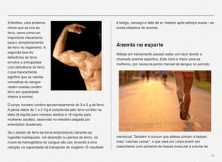 39
A ferritina, uma proteína-
chave que se une ao
ferro, serve como um
importante mecanismo
para o armazenamento
de ferro no organismo. A
segunda fase da
deﬁciência de ferro
envolve a eritropoiese
com deﬁciência de ferro,
o que basicamente
signiﬁca que as células
vermelhas do sangue
recém-criadas contêm
ferro em quantidade
inferior à normal.
O corpo humano contém aproximadamente de 3 a 5 g de ferro.
A perda diária de 1 a 2 mg é substituída pelo ferro contido na
dieta (8 mg/dia para homens adultos e 18 mg/dia para
mulheres adultas), absorvido no intestino delgado por
enterócitos duodenais.
Se o estado de ferro se torna empobrecido (através da
ingestão inadequada, má absorção ou perdas de ferro), os
níveis de hemoglobina do sangue vão cair, levando a uma
redução na capacidade de transporte de oxigênio. O resultado
é fadiga, cansaço e falta de ar, mesmo após esforço suave - os
sinais clássicos de anemia.
Anemia no esporte
Atletas em treinamento pesado estão em risco devido à
chamada anemia esportiva. Este risco é maior para as
mulheres, por causa da perda mensal de sangue no período
menstrual. Também é comum que atletas comam e bebam
mais "calorias vazias", o que para um corpo jovem em
crescimento com aumento de massa muscular e volume de
 