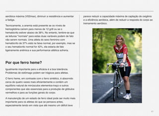 41
aeróbica máxima (V02max), diminuir a resistência e aumentar
a fadiga.
Tecnicamente, a anemia está presente se os níveis de
hemoglobina caírem para menos de 12 g/dl ou se o
hematócrito estiver abaixo de 36%. No entanto, lembre-se que
as leituras "normais" para estas duas variáveis podem de fato
não serem normais. Uma atleta do sexo feminino com
hematócrito de 37% está na faixa normal, por exemplo, mas se
o seu hematócrito normal for 42%, ela estaria de fato
ligeiramente anêmica e sua performance atlética sofreria.
Por que ferro heme?
Igualmente importante para a eﬁcácia é a boa tolerância.
Problemas de estômago podem ser trágicos para atletas.
O ferro heme, em contraste com o ferro sintético, é absorvido
cerca de quatro vezes mais eﬁcientemente e contém um
equilíbrio natural de minúsculos elementos-traço e outros
componentes que são essenciais para a produção de glóbulos
vermelhos e para as funções gerais do corpo.
A manutenção de um estado de ferro ideal pode ser muito mais
importante para os atletas do que se pensava antes,
especialmente tendo em vista que até mesmo um déﬁcit leve
parece reduzir a capacidade máxima de captação de oxigênio
e a eﬁciência aeróbica, além de reduzir a resposta do corpo ao
treinamento aeróbico.
 