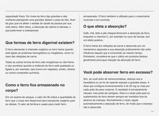 44
capacidade física. Os níveis de ferro das grávidas e das
mulheres planejando uma gravidez afetam o peso do feto. Num
tal grau que irá afetar o estado de saúde da pessoa por sua
vida inteira. Além disso, a absorção de cádmio é elevada, o
que pode levar a osteoporose.
Que formas de ferro digerível existem?
O ferro elementar é chamado orgânico ou ferro heme quando
está ligado às proteínas hemoglobina ou mioglobina, como no
caso das refeições de carne.
Todas as outras formas de ferro são inorgânicas ou não-heme
e isso acontece quando a molécula de ferro está quelatada ou
ligada a, por exemplo, sais (como em vegetais), amido, citratos
ou outros compostos químicos.
 
Como o ferro ﬁca armazenado no
corpo?
Em um exame de sangue, o valor de Hb indica a quantidade de
ferro que o corpo tem disponível para transportar oxigênio para
as células. O valor de ferritina é usado para medir ferro
armazenado. O ferro também é utilizado para o crescimento
muscular e em enzimas.
O que afeta a absorção?
Café, chá, leite e pão integral diminuem a absorção de ferro,
enquanto a vitamina C, por exemplo no suco de laranja, tem
um efeito positivo.
O ferro heme em refeições de carne é absorvido por um
mecanismo separado e sua absorção praticamente não sofre
inﬂuência daquilo que é consumido ao mesmo tempo.
Entretanto, considera-se que o cálcio em produtos lácteos
geralmente provoque redução da absorção de ferro.
 
Você pode absorver ferro em excesso?
Sim, se você sofre de hemocromatose, doença rara e
hereditária ou se for de repente exposto a grandes doses A
dose que conﬁgura envenenamento é de 20 mg ou mais por
cada quilo de peso corporal. O resultado é principalmente
náusea, mas pode ser perigoso. Esta é a razão pela qual os
suplementos de ferro devem sempre ser mantidos fora do
alcance de crianças. Normalmente o corpo regula
automaticamente a absorção de ferro, de modo que o excesso
não é absorvido.
 