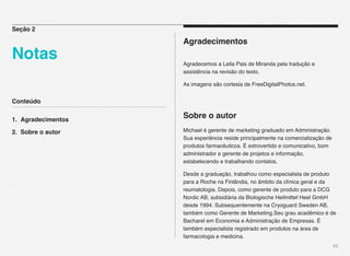 Conteúdo
1. Agradecimentos
2. Sobre o autor
45
Agradecimentos
Agradecemos a Leila Pais de Miranda pela tradução e
assistência na revisão do texto.
As imagens são cortesia de FreeDigitalPhotos.net.
Sobre o autor
Michael é gerente de marketing graduado em Administração.
Sua experiência reside principalmente na comercialização de
produtos farmacêuticos. É extrovertido e comunicativo, bom
administrador e gerente de projetos e informação,
estabelecendo e trabalhando contatos.
Desde a graduação, trabalhou como especialista de produto
para a Roche na Finlândia, no âmbito da clínica geral e da
reumatologia. Depois, como gerente de produto para a DCG
Nordic AB, subsidiária da Biologische Heilmittel Heel GmbH
desde 1994. Subsequentemente na Cryoguard Sweden AB,
também como Gerente de Marketing.Seu grau acadêmico é de
Bacharel em Economia e Administração de Empresas. É
também especialista registrado em produtos na área de
farmacologia e medicina.
Seção 2
Notas
 