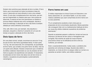4
Existem dois caminhos para obtenção de ferro na dieta. O ferro
heme, que é encontrado em todos os produtos à base de
carne, é absorvido de modo eﬁciente e como uma unidade
inteira. O outro tipo é simplesmente ferro não-heme, que tem
que ser fragmentado no intestino para que o ferro possa ser
absorvido. A maioria do ferro livre permanece no intestino e
provoca efeitos colaterais tais como constipação, diarréia e
dores de estômago. A absorção do ferro não-heme é também
afetada por outros alimentos consumidos.
Chá, café, leite e ovos, por exemplo, vão prejudicar a
absorção, enquanto a vitamina C presente em um suco de
laranja vai ajudar a absorção do ferro não-heme
Dois tipos de ferro
Em uma dieta normal, variada, encontram-se cerca de 15 mg
de sais de ferro não-heme (quantidade diária). A maior parte,
14,5 mg, não será absorvida. Em contrapartida, da quantidade
de ferro heme, que constitui uma parte menor da dieta, mais de
um quarto será utilizado. Estudos comprovam que a incidência
de efeitos colaterais relacionados ao uso de produtos de ferro
heme se iguala à de experiências com placebo. O mecanismo
de absorção do ferro heme não deixa íons de ferro livres no
intestino, causadores de perturbações e potencialmente
cancerígenos.
Ferro heme em uso
O médico responsável na clínica Curera em Estocolmo e em
Solna Läkarcenter, Dr. Lars-Göran Kjellin, é um dos muitos
médicos satisfeitos que usam comprimidos de ferro heme com
os seus pacientes.
"É um complemento excelente e bem-vindo para os
preparados de ferro encontrados atualmente. Muitos pacientes
não conseguem lidar com os medicamentos habituais de ferro
por causa dos efeitos colaterais causadores de problemas
estomacais."
Quando os pacientes passam a utilizá-los, tornam-se livres de
sintomas e as leituras de ferro sérico e hemoglobina são
corrigidas. Nos exames de saúde de nossa empresa
procuramos checar se há deﬁciência de ferro entre as
mulheres, por exemplo.
Este é, surpreendentemente, muitas vezes, o problema dos
pacientes com sintomas de fadiga. Quando eles obtêm o
tratamento, os níveis de ferro no sangue voltam ao normal e os
pacientes se sentem melhor, sem efeitos colaterais."
 