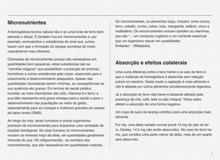 5
Micronutrientes
A hemoglobina bovina natural não é só uma fonte de ferro bem
tolerada e eﬁcaz. É também rica em micronutrientes e, por
exemplo, aminoácidos e substâncias de sinal que, juntos,
fazem com que a formação do sangue aconteça de modo
naturalmente mais eﬁciente.
Chamadas de micronutrientes porque são necessárias em
quantidades bem pequenas, estas substâncias são as
"varinhas mágicas" que possibilitam a produção de enzimas,
hormônios e outras substâncias pelo corpo, essenciais para o
crescimento e desenvolvimento adequados. Apesar das
quantidades necessárias serem mínimas, as conseqüências de
sua ausência são graves. Em termos de saúde pública
mundial, as mais importantes são iodo, vitamina A e ferro; a
sua falta representa uma grave ameaça para a saúde e para o
desenvolvimento das populações ao redor do globo,
especialmente para as crianças e mulheres grávidas em países
de baixa renda (OMS).
Ao longo da vida, seres humanos e outros organismos
precisam de micronutrientes para orquestrar uma variedade de
funções ﬁsiológicas. No caso humano os micronutrientes
incluem os minerais traço da dieta, em quantidades geralmente
menores do que 100 miligramas/dia - ao contrário dos
macrominerais, que são necessários em quantidades maiores.
Os micronutrientes, ou elementos traço, incluem, entre outros,
ferro, cobalto, cromo, cobre, iodo, manganês, selênio, zinco e
molibdênio. Os micronutrientes incluem também as vitaminas,
que são “... um composto orgânico e um nutriente essencial
que um organismo requer em quantidades
limitadas.” (Wikipedia)
Absorção e efeitos colaterais
Uma outra diferença entre o ferro heme e os sais de ferro é
que a molécula de hemoglobina é absorvida sem redução
prévia no intestino. Deste modo a captação é mais eﬁciente e
não é afetada por outros alimentos simultaneamente digeridos.
Já a absorção do ferro não-heme é bastante afetada pela
presença de chá, café, leite ou pão integral. Todos estes
afetam a absorção de uma forma negativa.
Um copo de suco de laranja contribui para uma absorção mais
eﬁciente.
Por dia, uma dieta variada normal provê 15 mg de sais de fer-
ro. Destes, 14,5 mg não serão absorvidos. No caso do ferro he-
me, que constitui uma parte menor da dieta, mais de um quarto
será absorvido.
 