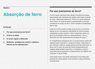 Conteúdo
1.! Por que precisamos de ferro?
2.! O ferro na dieta
3.! O corpo regula a absorção
4.! Mulheres, protejam-se contra o cádmio e !!
! salvem-se da osteoporose!
7
Por que precisamos de ferro?
O ferro é parte importante das células vermelhas do sangue,
responsáveis pelo transporte de oxigênio para todas as partes
do corpo. Nada pode substituí-lo. O ferro é o quarto elemento
mais comum na crosta terrestre e possivelmente o principal
constituinte do núcleo da Terra. O ferro também é fundamental
para a vida.
Cada ser humano adulto carrega cerca de 3,5 a 4 g de ferro.
Apesar de ser uma pequena quantidade de mineral quando
comparada ao peso corporal, o ferro é essencial, sendo um
bloco de construção chave em várias proteínas, o ferro é
distribuído em três compartimentos principais do corpo.
O compartimento principal de ferro no corpo humano adulto (30
mg/kg de peso corporal) é o sangue circulante, onde cada um
dos eritrócitos maduros carrega quatro proteínas heme com um
átomo de Fe cada. As proteínas heme transportadoras de
oxigênio estão também presentes na mioglobina, proteína
responsável pelo transporte e armazenamento de oxigênio nos
músculos (4 mg de Fe/kg).
Uma fração menor mas ainda importante (2 mg Fe/kg) está
presente em vários tecidos como enzimas e outras proteínas
contendo ferro.
Seção 2
Absorção de ferro
 