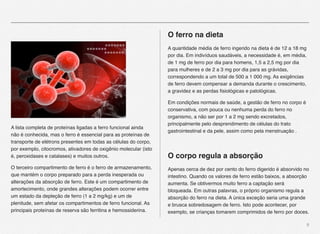 9
A lista completa de proteínas ligadas a ferro funcional ainda
não é conhecida, mas o ferro é essencial para as proteínas de
transporte de elétrons presentes em todas as células do corpo,
por exemplo, citocromos, ativadores de oxigênio molecular (isto
é, peroxidases e catalases) e muitos outros.
O terceiro compartimento de ferro é o ferro de armazenamento,
que mantém o corpo preparado para a perda inesperada ou
alterações da absorção de ferro. Este é um compartimento de
amortecimento, onde grandes alterações podem ocorrer entre
um estado da depleção de ferro (1 a 2 mg/kg) e um de
plenitude, sem afetar os compartimentos de ferro funcional. As
principais proteínas de reserva são ferritina e hemossiderina.
O ferro na dieta
A quantidade média de ferro ingerido na dieta é de 12 a 18 mg
por dia. Em indivíduos saudáveis, a necessidade é, em média,
de 1 mg de ferro por dia para homens, 1,5 a 2,5 mg por dia
para mulheres e de 2 a 3 mg por dia para as grávidas,
correspondendo a um total de 500 a 1 000 mg. As exigências
de ferro devem compensar a demanda durante o crescimento,
a gravidez e as perdas ﬁsiológicas e patológicas.
Em condições normais de saúde, a gestão de ferro no corpo é
conservativa, com pouca ou nenhuma perda do ferro no
organismo, a não ser por 1 a 2 mg sendo excretados,
principalmente pelo desprendimento de células do trato
gastrointestinal e da pele, assim como pela menstruação .
O corpo regula a absorção
Apenas cerca de dez por cento do ferro digerido é absorvido no
intestino. Quando os valores de ferro estão baixos, a absorção
aumenta. Se obtivermos muito ferro a captação será
bloqueada. Em outras palavras, o próprio organismo regula a
absorção do ferro na dieta. A única exceção seria uma grande
e brusca sobredosagem de ferro. Isto pode acontecer, por
exemplo, se crianças tomarem comprimidos de ferro por doces.
 