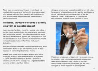 10
Neste caso, o mecanismo de bloqueio é neutralizado e o
resultado é envenenamento por ferro. Os sintomas começam
com náuseas e vômitos. Esta é a razão pela qual fármacos
com ferro não-heme sempre devem ser mantidos fora do
alcance de crianças.
Mulheres, protejam-se contra o cádmio
e salvem-se da osteoporose!
Assim como o chumbo e o mercúrio, o cádmio, entre outros, é
um dos metais pesados. Estes são extremamente prejudiciais
para o organismo humano. "Mulheres que têm valores baixos
de ferro (e, especialmente, aqueles que fumam) estão na zona
de risco de absorver muito cádmio.", diz Marie Vahtner, mestre
de toxicologia dos metais no Karolinska Institutet, em
Estocolmo.
Num estudo foram observados vários fatores alimentares, entre
estes cádmio. Notou-se que em diferentes grupos de dieta a
ingestão de cádmio foi praticamente a mesma.
Apesar disso, houve uma correlação negativa entre baixas
contagens de ferro e altos teores de cádmio no organismo.
"Quando temos baixos estoques de ferro a absorção no
intestino aumenta. Como consequência a ingestão de cádmio
aumenta também.", diz Marie Vahtner.
Até agora, o maior grupo associado ao cádmio tem sido o dos
fumantes. As folhas de tabaco contêm grandes quantidades de
cádmio e a absorção nos pulmões é maior do que nos
intestinos. Esta é a razão pela qual os fumantes têm,
frequentemente, níveis de cádmio próximos ao nocivo.
O cádmio é armazenado principalmente nos ossos e uma vez
lá, substitui o cácio e bloqueia sua absorção pela estrutura
óssea, levando à osteoporose. Portanto, o risco para
osteoporose é considerável para aqueles que têm baixa
contagem de ferro e depósitos de ferro esgotados.
 