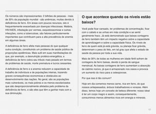 12
Os números são impressionantes: 2 bilhões de pessoas - mais
de 30% da população mundial - são anêmicas, muitas devido à
deﬁciência de ferro. Em áreas com poucos recursos, isto é
frequentemente exacerbado por doenças infecciosas. Malária,
HIV/AIDS, infestação por vermes, esquistossomose e outras
infecções, como a tuberculose, são fatores particularmente
importantes que contribuem para a alta prevalência de anemia
em algumas áreas.
A deﬁciência de ferro afeta mais pessoas do que qualquer
outra condição, constituindo um problema de saúde pública de
proporções epidêmicas. Mais sutil em suas manifestações do
que, por exemplo, a desnutrição protéico-energética, a
deﬁciência de ferro cobra seu tributo mais pesado em termos
de problemas de saúde, morte prematura e lucros cessantes.
A deﬁciência de ferro e a anemia reduzem a capacidade de
trabalho de indivíduos e de populações inteiras, trazendo
graves consequências economicas e obstáculos ao
desenvolvimento das nações. No geral, são as populações
mais vulneráveis, os mais pobres e os menos escolarizados
que são desproporcionalmente afetados pelo problema da
deﬁciência de ferro, e são eles que têm a ganhar mais com a
sua diminuição.
O que acontece quando os níveis estão
baixos?
Você pode ﬁcar cansado, ter problemas de concentração, ﬁcar
com o cabelo e as unhas em más condiçõe e se sentir
geralmente fraco. Já está demonstrado que baixas contagens
de ferro também têm um impacto negativo sobre a capacidade
de aprendizagem e sobre a capacidade física. Os níveis de
ferro de quem está já está grávida, ou planeja ﬁcar grávida,
determinam o peso do feto, em tal grau que afeta o estado de
saúde da pessoa por toda a sua vida.
Mais de 30% de todas as mulheres em idade fértil sofrem de
contagens de ferro baixas, devido à perda de sangue
menstrual. As baixas contagens de ferro aumentam a absorção
de cádmio nocivo, já que é armazenado nos ossos e provoca
um aumento do risco para a osteoporose.
Por que isso é tão comum?
Hoje em dia comemos menos carne, rica em ferro, do que
nossos antepassados, árduos trabalhadores e vorazes. Além
disso, temos hoje um conceito de beleza diferente: nosso ideal
é ter um corpo magro e assim, consequentemente,
consumimos menos alimentos ricos em energia e minerais.
 