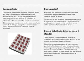 13
Suplementação
O processo de armazenagem de reservas adequadas de ferro
leva meses, da mesma forma que o esgotamento não
acontece da noite para o dia. Por esta razão a dosagem
suplementar geralmente é suﬁciente. Se a dosagem for
superior a 50 mg por dia, a absorção de zinco será bloqueada.
O êxito de qualquer terapia com ferro está estreitamente ligada
à facilidade de utilização. Isto signiﬁca que a tolerância e a
adesão às normas relacionadas à dosagem são muito
importantes.
Quem precisa?
As mulheres, que menstruam durante quatro dias ou mais,
quase sempre precisam de suplemento de ferro para
compensar a perda de sangue.
Outros grupos de risco são atletas, crianças e jovens em idade
de crescimento, as grávidas, lactantes e idosos, quer devido a
uma dieta pobre ou grandes perdas, ou ambos. Homens
adultos raramente sofrem de deﬁciência de ferro.
O que é deﬁciência de ferro e quem é
afetado?
O ferro transporta o oxigênio para todas as células do
organismo e participa em muitos processos no corpo. Ele não
pode ser substituído por qualquer outra coisa.
Todo o ferro vem da dieta e quando não está presente em
quantidade suﬁciente, os níveis caem. Baixa quantidade de
ferro no organismo é prejudicial à qualidade de vida de muitas
maneiras; as performances física e mental se deterioram,
assim como a aparência. Mulheres perdem mais ferro devido à
menstruação, uma em cada três mulheres precisam de
suplementação.
 