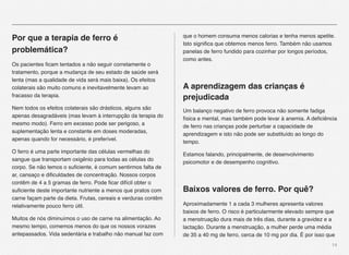 14
Por que a terapia de ferro é
problemática?
Os pacientes ﬁcam tentados a não seguir corretamente o
tratamento, porque a mudança de seu estado de saúde será
lenta (mas a qualidade de vida será mais baixa). Os efeitos
colaterais são muito comuns e inevitavelmente levam ao
fracasso da terapia.
Nem todos os efeitos colaterais são drásticos, alguns são
apenas desagradáveis (mas levam à interrupção da terapia do
mesmo modo). Ferro em excesso pode ser perigoso, a
suplementação lenta e constante em doses moderadas,
apenas quando for necessário, é preferível.
O ferro é uma parte importante das células vermelhas do
sangue que transportam oxigênio para todas as células do
corpo. Se não temos o suﬁciente, é comum sentirmos falta de
ar, cansaço e diﬁculdades de concentração. Nossos corpos
contêm de 4 a 5 gramas de ferro. Pode ﬁcar difícil obter o
suﬁciente deste importante nutriente a menos que pratos com
carne façam parte da dieta. Frutas, cereais e verduras contêm
relativamente pouco ferro útil.
Muitos de nós diminuímos o uso de carne na alimentação. Ao
mesmo tempo, comemos menos do que os nossos vorazes
antepassados. Vida sedentária e trabalho não manual faz com
que o homem consuma menos calorias e tenha menos apetite.
Isto signiﬁca que obtemos menos ferro. Também não usamos
panelas de ferro fundido para cozinhar por longos períodos,
como antes.
A aprendizagem das crianças é
prejudicada
Um balanço negativo de ferro provoca não somente fadiga
física e mental, mas também pode levar à anemia. A deﬁciência
de ferro nas crianças pode perturbar a capacidade de
aprendizagem e isto não pode ser substituído ao longo do
tempo.
Estamos falando, principalmente, de desenvolvimento
psicomotor e de desempenho cognitivo.
Baixos valores de ferro. Por quê?
Aproximadamente 1 a cada 3 mulheres apresenta valores
baixos de ferro. O risco é particularmente elevado sempre que
a menstruação dura mais de três dias, durante a gravidez e a
lactação. Durante a menstruação, a mulher perde uma média
de 35 a 40 mg de ferro, cerca de 10 mg por dia. É por isso que
 