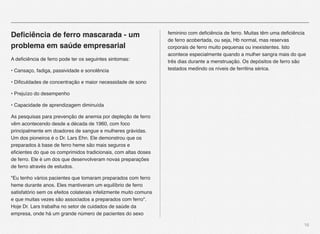 16
Deﬁciência de ferro mascarada - um
problema em saúde empresarial
A deﬁciência de ferro pode ter os seguintes sintomas:
• Cansaço, fadiga, passividade e sonolência
• Diﬁculdades de concentração e maior necessidade de sono
• Prejuízo do desempenho
• Capacidade de aprendizagem diminuída
As pesquisas para prevenção de anemia por depleção de ferro
vêm acontecendo desde a década de 1960, com foco
principalmente em doadores de sangue e mulheres grávidas.
Um dos pioneiros é o Dr. Lars Ehn. Ele demonstrou que os
preparados à base de ferro heme são mais seguros e
eﬁcientes do que os comprimidos tradicionais, com altas doses
de ferro. Ele é um dos que desenvolveram novas preparações
de ferro através de estudos.
"Eu tenho vários pacientes que tomaram preparados com ferro
heme durante anos. Eles mantiveram um equilíbrio de ferro
satisfatório sem os efeitos colaterais infelizmente muito comuns
e que muitas vezes são associados a preparados com ferro".
Hoje Dr. Lars trabalha no setor de cuidados de saúde da
empresa, onde há um grande número de pacientes do sexo
feminino com deﬁciência de ferro. Muitas têm uma deﬁciência
de ferro acobertada, ou seja, Hb normal, mas reservas
corporais de ferro muito pequenas ou inexistentes. Isto
acontece especialmente quando a mulher sangra mais do que
três dias durante a menstruação. Os depósitos de ferro são
testados medindo os níveis de ferritina sérica.
 