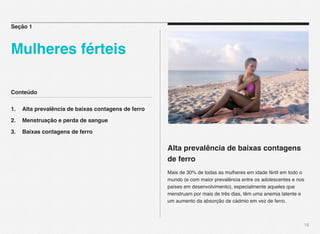Conteúdo
1.! Alta prevalência de baixas contagens de ferro
2.! Menstruação e perda de sangue
3.! Baixas contagens de ferro
18
Alta prevalência de baixas contagens
de ferro
Mais de 30% de todas as mulheres em idade fértil em todo o
mundo (e com maior prevalência entre os adolescentes e nos
países em desenvolvimento), especialmente aqueles que
menstruam por mais de três dias, têm uma anemia latente e
um aumento da absorção de cádmio em vez de ferro.
Seção 1
Mulheres férteis
 