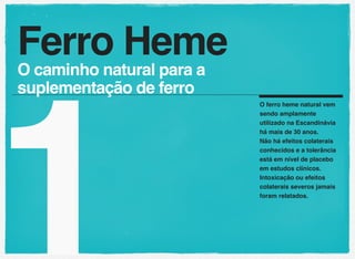 1
O ferro heme natural vem
sendo amplamente
utilizado na Escandinávia
há mais de 30 anos.
Não há efeitos colaterais
conhecidos e a tolerância
está em nível de placebo
em estudos clínicos.
Intoxicação ou efeitos
colaterais severos jamais
foram relatados.
Ferro Heme
O caminho natural para a
suplementação de ferro
 