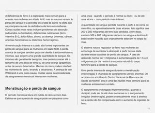 19
A deﬁciência de ferro é a explicação mais comum para a
anemia nas mulheres em idade fértil, mas as causas variam. A
perda de sangue e a gravidez ou a falta de carne na dieta são
as principais causas da deﬁciência de ferro em mulheres.
Outras razões mais raras incluem problemas de absorção
(adquiridos ou herdados), deﬁciências nutricionais (ferro,
vitamina B12, ácido fólico, zinco), ou doença (miomas, câncer,
anemias hereditárias ou distúrbios hemorrágicos).
A menstruação intensa e o parto são fontes importantes de
perda de sangue para as mulheres em idade fértil. A perda
crônica de sangue também pode ser devida à endometriose ou
miomas, que exigem uma grande quantidade de sangue. Os
miomas são geralmente benignos, mas podem crescer até o
tamanho de uma bola de tênis ou de uma toranja (grapefruit),
antes de serem detectados. Miomas do útero podem interferir
no momento do parto, levando a cesarianas. A doença de von
Willibrand é uma outra causa, muitas vezes desconsiderada,
de sangramento menstrual intenso em mulheres.
Menstruação e perda de sangue
O período menstrual dura em média de dois a cinco dias.
Estima-se que a perda de sangue pode ser pequena como
uma onça - quando o período é normal ou leve - ou de até
uma xícara - num período mais intenso.
A quantidade de sangue perdida durante o parto é de cerca de
meio litro, ou aproximadamente duas xícaras. Isto signiﬁca que
200 a 250 miligramas de ferro são perdidos. Além disso,
existem 500 a 800 miligramas de ferro no sangue e tecidos do
bebê recém-nascido que originalmente estavam no corpo da
mãe.
O sistema natural regulador de ferro nas mulheres se
encarrega de aumentar a absorção a partir de sua dieta
durante estas ocasiões de perda de sangue. A taxa de
absorção normal de 1 miligrama é aumentada para de 1,5 a 3
miligramas por dia - esta é a resposta natural do corpo
feminino para a perda de sangue.
Uma perda intensa de sangue durante a menstruação
(menorragia) é chamada de sangramento uterino anormal. De
acordo com a hotline do Centro Nacional de Recursos de
Saúde da Mulher, esta é uma das razões mais comuns para as
mulheres entrarem em contato.
O sangramento prolongado (hipermenorréia), quando a
duração pode ser de até duas semanas ou o sangramento
irregular (metrorragia), podem eventualmente levar à anemia
se a perda não for compensada com o aumento da ingestão de
ferro.
 