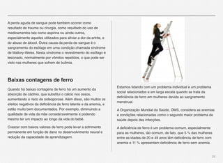 20
A perda aguda de sangue pode também ocorrer como
resultado de trauma ou cirurgia, como resultado do uso de
medicamentos tais como aspirina ou ainda outros,
especialmente aqueles utilizados para aliviar a dor da artrite, e
do abuso de álcool. Outra causa da perda de sangue é o
sangramento do esôfago em uma condição chamada síndrome
de Mallory-Weiss. Nesta síndrome o revestimento do esôfago é
lesionado, normalmente por vômitos repetidos, o que pode ser
visto nas mulheres que sofrem de bulimia.
Baixas contagens de ferro
Quando há baixas contagens de ferro há um aumento da
absorção de cádmio, que substitui o cálcio nos ossos,
aumentando o risco de osteoporose. Além disso, são muitos os
efeitos negativos da deﬁciência de ferro latente e da anemia, e
estão muito bem documentados. Por exemplo, diminuindo a
qualidade de vida da mãe consideravelmente e podendo
mesmo ter um impacto ao longo da vida do bebê. 
Crescer com baixos valores de ferro pode levar a sofrimento
permanente em função de dano no desenvolvimento neural e
redução da capacidade de aprendizagem.
Estamos lidando com um problema individual e um problema
social relacionados e em larga escala quando se trata da
deﬁciência de ferro em mulheres devida ao sangramento
menstrual.
A Organização Mundial da Saúde, OMS, considera as anemias
e condições relacionadas como o segundo maior problema de
saúde depois das infecções.
A deﬁciência de ferro é um problema comum, especialmente
para as mulheres, tão comum, de fato, que 5 % das mulheres
entre as idades de 20 e 49 anos têm deﬁciência de ferro com
anemia e 11 % apresentam deﬁciência de ferro sem anemia.
 