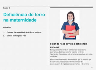 Conteúdo
1.! Fator de risco devido à deﬁciência materna
2.! Efeitos ao longo da vida
21
Fator de risco devido à deﬁciência
materna
Baixo peso ao nascer é um fator de risco para doença
coronariana, diabetes, acidente vascular cerebral e
hipertensão. A depressão está fortemente associada com estas
condições.
Estudos na Grã-Bretanha demonstraram que as pessoas que
tiveram baixo peso ao nascer têm maior risco de
desenvolverem doença cardíaca coronariana e desordens
Seção 2
Deﬁciência de ferro
na maternidade
 