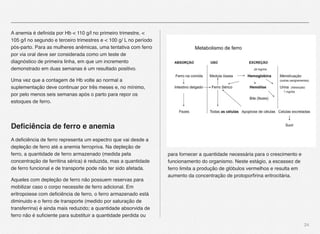24
A anemia é deﬁnida por Hb < 110 g/l no primeiro trimestre, <
105 g/l no segundo e terceiro trimestres e < 100 g/ L no período
pós-parto. Para as mulheres anêmicas, uma tentativa com ferro
por via oral deve ser considerada como um teste de
diagnóstico de primeira linha, em que um incremento
demonstrado em duas semanas é um resultado positivo. "
Uma vez que a contagem de Hb volte ao normal a
suplementação deve continuar por três meses e, no mínimo,
por pelo menos seis semanas após o parto para repor os
estoques de ferro.
Deﬁciência de ferro e anemia
A deﬁciência de ferro representa um espectro que vai desde a
depleção de ferro até a anemia ferropriva. Na depleção de
ferro, a quantidade de ferro armazenado (medida pela
concentração de ferritina sérica) é reduzida, mas a quantidade
de ferro funcional e de transporte pode não ter sido afetada. 
Aqueles com depleção de ferro não possuem reservas para
mobilizar caso o corpo necessite de ferro adicional. Em
eritropoiese com deﬁciência de ferro, o ferro armazenado está
diminuido e o ferro de transporte (medido por saturação de
transferrina) é ainda mais reduzido; a quantidade absorvida de
ferro não é suﬁciente para substituir a quantidade perdida ou
para fornecer a quantidade necessária para o crescimento e
funcionamento do organismo. Neste estágio, a escassez de
ferro limita a produção de glóbulos vermelhos e resulta em
aumento da concentração de protoporﬁrina eritrocitária.
 