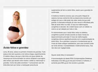25
Ácido fólico e gravidez
Lena, 26 anos, estava no primeiro trimestre de gravidez. Tudo
estava indo bem quando a má notícia chegou repentinamente.
O médico disse a ela que o feto tinha um grave defeito de
nascença em forma de lesão na coluna vertebral e que agora
eles tinham que decidir entre manter o bebê ou interromper a
gravidez. Como isto pôde acontecer ? Lena pensou que ela
tinha feito bem por tomar a medicação prescrita de
suplementos de ferro e ácido fólico, assim que a gravidez foi
conﬁrmada.
A medicina moderna concluiu que uma parte integral do
sistema nervoso central do feto se desenvolve durante um
estágio em que a mãe pode não estar ciente de que está
grávida. A chamada evolução do tubo neural é diﬁcultada pela
falta de ácido fólico na mãe. O risco de malformações
congênitas é elevado. Se o bebê nascer com um defeito na
coluna vai ser aleijado por toda a vida.
Foi demonstrado que o ácido fólico reduz os defeitos
congênitos quando tomado durante as fases iniciais do
desenvolvimento pré-natal. O risco de malformações
congênitas diminui signiﬁcativamente com a suplementação de
ácido fólico. Se a gravidez é possível, é fundamental que os
níveis de folato estejam satisfatórios, pois caso contrário pode
ser tarde demais. A probabilidade é relativamente baixa, mas
não deve ser negligenciada.
Quanto ácido fólico é necessário?
A recomendação da tabela RDA (Compensações Dietéticas
Indicadas) é de 400 µg por dia para homens e mulheres, e
aumenta para 800 µg por dia durante a gravidez.
 