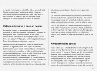 26
A ingestão normal situa-se entre 200 e 400 µg por dia. O ácido
fólico é necessário para a gênese de células e durante o
crescimento do feto. Acredita-se que o ácido fólico reduz o
risco de infarto do coração e que sua falta pode causar
alterações de células malignas no útero e do esfíncter.
Estado nutricional e peso ao nascer
Em estudos ingleses foi demonstrado que a situação
nutricional da mãe, principalmente com relação à contagem de
hemoglobina, afeta o desenvolvimento do feto e terá
consequências sobre a saúde da criança por toda a sua vida.
Como isso é possível? A pesquisa epidemiológica do Professor
David Barkers lança nova luz sobre o assunto.
Desde o início do século passado, o peso de bebês recém-
nascidos foi registrado, assim como o peso da placenta.
Sabemos hoje que um estado nutricional baixo, acima de tudo,
valores baixos de hemoglobina na mãe, se reﬂete na razão
entre o peso da placenta e o peso do bebê. Ao combinar esses
dados, levando em conta mais de 5 000 pessoas e
comparando-os com o desenvolvimento da saúde ao longo da
vida, foi possível chegarmos a certas conclusões. Descobriu-se
que as pessoas que nasceram de mães com baixo nível
nutricional sofriam de várias doenças, tais como baixa pressão
arterial, doenças cardíacas e diabetes em um grau mais
elevado.
Um número substancial de estudos mostra que suplementos
minerais e vitamínicos, especialmente durante o vital primeiro
trimestre da gravidez, têm uma inﬂuência decisiva sobre o
estado nutricional materno e sobre o peso do bebê ao nascer.
Dizia-se que, mesmo se a mãe tivesse baixas contagens de
ferro, o bebê iria conseguir o que precisa. Assim, os sintomas
só diriam respeito à mãe. Agora sabemos mais. Nova pesquisa
mostra que as baixas contagens de ferro na mãe têm um
impacto sobre a saúde do bebê que perdurará ao longo da sua
vida.
Hereditariedade conta?
Hoje é sabido que 1 em cada 3 muheres tem contagens muito
baixas de ferro. O armazenamento de ferro no organismo está
em um nível de 75 por cento. Aquelas que têm uma tendência
a sangrar muito, muitas vezes podem identiﬁcar o mesmo
problema em gerações anteriores, uma vez que as baixas
contagens de ferro são muitas vezes hereditárias. Alguém
poderia responder sim à pergunta: o seu sangramento é
normal? O sangramento menstrual é percebido como normal
porque não costuma variar ao longo do tempo. São normais, é
 