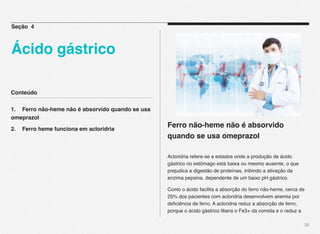 Conteúdo
1.! Ferro não-heme não é absorvido quando se usa
omeprazol
2.! Ferro heme funciona em acloridria
28
Ferro não-heme não é absorvido
quando se usa omeprazol
Acloridria refere-se a estados onde a produção de ácido
gástrico no estômago está baixa ou mesmo ausente, o que
prejudica a digestão de proteínas, inibindo a ativação da
enzima pepsina, dependente de um baixo pH gástrico.
Como o ácido facilita a absorção do ferro não-heme, cerca de
25% dos pacientes com acloridria desenvolvem anemia por
deﬁciência de ferro. A acloridria reduz a absorção de ferro,
porque o ácido gástrico libera o Fe3+ da comida e o reduz a
Seção 4
Ácido gástrico
 