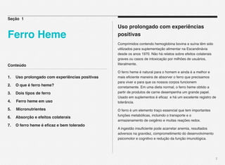 Conteúdo
1.! Uso prolongado com experiências positivas
2.! O que é ferro heme?
3.! Dois tipos de ferro
4. Ferro heme em uso
5. Micronutrientes
6.! Absorção e efeitos colaterais
7.! O ferro heme é eﬁcaz e bem tolerado
2
Uso prolongado com experiências
positivas
Comprimidos contendo hemoglobina bovina e suína têm sido
utilizados para suplementação alimentar na Escandinávia
desde os anos 1970. Não há relatos sobre efeitos colaterais
graves ou casos de intoxicação por milhões de usuários,
literalmente.
O ferro heme é natural para o homem e ainda é a melhor e
mais eﬁciente maneira de absorver o ferro que precisamos
para viver e para que os nossos corpos funcionem
corretamente. Em uma dieta normal, o ferro heme obtido a
partir de produtos de carne desempenha um grande papel.
Usado em suplementos é eﬁcaz e há um excelente registro de
tolerância.
O ferro é um elemento traço essencial que tem importantes
funções metabólicas, incluindo o transporte e o
armazenamento de oxigênio e muitas reações redox.
A ingestão insuﬁciente pode acarretar anemia, resultados
adversos na gravidez, comprometimento do desenvolvimento
psicomotor e cognitivo e redução da função imunológica.
Seção 1
Ferro Heme
 