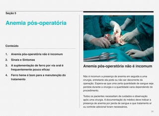 Conteúdo
1.! Anemia pós-operatória não é incomum
2.! Sinais e Sintomas
3.! A suplementação de ferro por via oral é ! !
! frequentemente pouco eﬁcaz
4.! Ferro heme é bom para a manutenção do !!
! tratamento
 
30
Anemia pós-operatória não é incomum
Não é incomum a presença de anemia em seguida a uma
cirurgia, entretanto ela pode ou não ser decorrente da
operação. Espera-se que uma certa quantidade de sangue seja
perdida durante a cirurgia e a quantidade varia dependendo do
procedimento.
Todos os pacientes necessitam de cuidados e observação
após uma cirurgia. A documentação do médico deve indicar a
presença de anemia por perda de sangue e que tratamento e/
ou controle adicional foram necessários.
Seção 5
Anemia pós-operatória!!
 