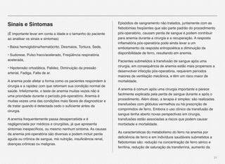 31
Sinais e Sintomas
(É importante levar em conta a idade e o tamanho do paciente
ao analisar os sinais e sintomas)
• Baixa hemoglobina/hematócrito, Desmaios, Tontura, Sede,
• Sudorese, Pulso fraco/acelerado, Freqüência respiratória
acelerada,
• Hipotensão ortostática, Palidez, Diminuição da pressão
arterial, Fadiga, Falta de ar.
A anemia pode afetar a forma como os pacientes respondem à
cirurgia e a rapidez com que retomam sua condição normal de
saúde. Infelizmente, o teste de anemia muitas vezes não é
uma prioridade durante o período pré-operatório. Anemia é
muitas vezes uma das condições mais fáceis de diagnosticar e
de tratar quando é detectada cedo o suﬁciente antes da
cirurgia.
A anemia frequentemente passa desapercebida e é
negligenciada por médicos e cirurgiões, já que apresenta
sintomas inespecíﬁcos, ou mesmo nenhum sintoma. As causas
da anemia pré-operatória são diversas e podem incluir perda
aguda ou crônica de sangue, má nutrição, insuﬁciência renal,
doenças crônicas ou malignas.
Episódios de sangramento não tratados, juntamente com as
ﬂebotomias freqüentes que são parte padrão do procedimento
pós-operatório, causam perda de sangue e podem contribuir
para anemia durante a cirurgia e a recuperação. A resposta
inﬂamatória pós-operatória pode ainda levar a um
embotamento da resposta eritropoiética e diminuição da
disponibilidade de ferro, resultando em anemia.
Pacientes submetidos à transfusão de sangue após uma
cirurgia, em consequência de anemia estão mais propensos a
desenvolver infecção pós-operatória, requerem períodos
maiores de ventilação mecânica, e têm um risco maior de
mortalidade.
A anemia é comum após uma cirurgia importante e parece
facilmente explicada pela perda de sangue durante e após o
procedimento. Além disso, a terapia é simples: são realizadas
transfusões com glóbulos vermelhos ou há prescrição de
comprimidos de ferro. Embora o uso clínico da transfusão de
sangue tenha aberto novas perspectivas em cirurgia,
transfusões estão associadas a riscos que podem causar
morbidade e mortalidade.
As características do metabolismo do ferro na anemia por
deﬁciência de ferro e em indivíduos saudáveis submetidos a
ﬂebotomias são: redução na concentração de ferro sérico e
ferritina, redução de saturação da transferrina, aumento da
 
