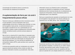 32
concentração de transferrina sérica e aumento da
concentração de receptores de transferrina.
A suplementação de ferro por via oral é
frequentemente pouco eﬁcaz
Tendo em conta que a deﬁciência de ferro funcional é comum
no pós-operatório, torna-se importante notar que a
suplementação oral de ferro é ineﬁcaz para aumentar os níveis
de hemoglobina neste período. Já está demonstrado que o
ferro ligado à transferrina ex vivo e administrado por via
intravenosa é rápida e quase completamente consumido pelas
células vermelhas durante a primeira semana depois da
cirurgia.
Não só ferro (e vitamina B12 e ácido fólico) é necessário para
uma produção adequada de glóbulos vermelhos, mas também
necessitamos de EPO para estimulação da eritropoiesis. Na
fase de pós-operatório, um curto período de deﬁciência de
eritropoietina relativa (EPO), pode acontecer até o quarto dia
após a cirurgia.
A anemia pós-operatória pode ser considerada uma variante
aguda da anemia de doença crônica, devido ao efeito do
processo inﬂamatório inerente ao procedimento. Este efeito
inﬂamatório exerce sua inﬂuência sobre a eritropoiese
causando um distúrbio do metabolismo do ferro, induzindo
deﬁciência de ferro funcional através de um embotamento da
resposta de eritropoietina. Essas descobertas podem ter
implicações para o seu tratamento.
Será que os pacientes pós-operados se beneﬁciariam de níveis
de hemoglobina mais elevados? Um estudo publicado por
Lawrence et al. em 2003, aﬁrma: "Sim, certamente." Dois
importantes benefícios foram observados em pacientes em
pós-operatório ortopédico. O primeiro foi um melhor estado
funcional: eles pareciam andar melhor! Percebe-se que a
capacidade de um paciente andar sem assistência 60 dias
após ser operado tem uma relação estreita com o sucesso da
 
