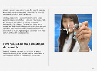 33
cirurgia e até com a sua sobrevivência. Em segundo lugar, os
pacientes tinham uma reabilitação mais eﬁcaz. Por exemplo,
permaneceram menos tempo no hospital.
Atentar para a anemia é especialmente importante para o
paciente cirúrgico durante todo o processo, incluindo o período
pré-operatório, a cirurgia em si, além do período de
recuperação pós-operatório. Estima-se que de um terço à
metade dos pacientes cirúrgicos podem estar anêmicos no pré-
operatório, em função das condições primárias pelas quais
necessitam de cirurgia. Após cirurgias, a anemia é ainda mais
comum, afetando 90 % dos pacientes.
Ferro heme é bom para a manutenção
do tratamento
Devido à excelente tolerância a longo prazo, ao preço, à
facilidade de utilização e a uma boa eﬁcácia, o ferro heme é
especialmente eﬁciente no tratamento de manutenção.
 